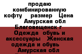 продаю комбинированную кофту 46 размер › Цена ­ 300 - Амурская обл., Благовещенск г. Одежда, обувь и аксессуары » Женская одежда и обувь   . Амурская обл.,Благовещенск г.